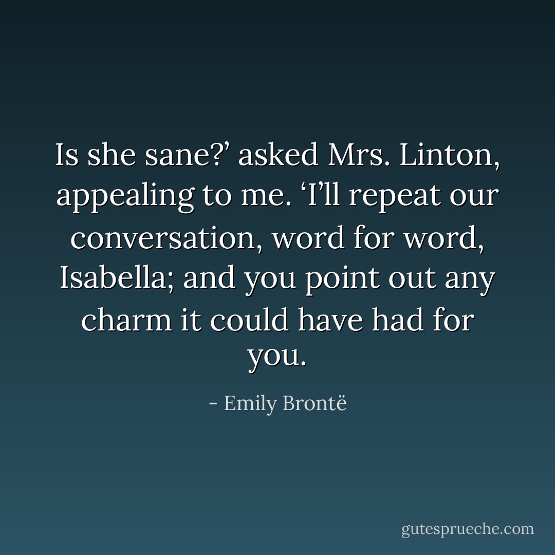 Is she sane?’ asked Mrs. Linton, appealing to me. ‘I’ll repeat our conversation, word for word, Isabella; and you point out any charm it could have had for you. - Emily Brontë