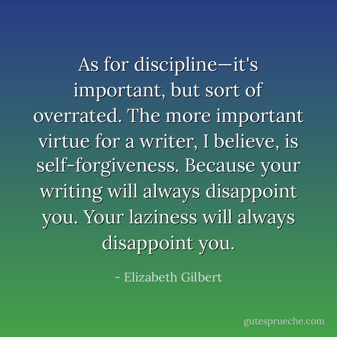 As for discipline—it's important, but sort of overrated. The more important virtue for a writer, I believe, is self-forgiveness. Because your writing will always disappoint you. Your laziness will always disappoint you. - Elizabeth Gilbert