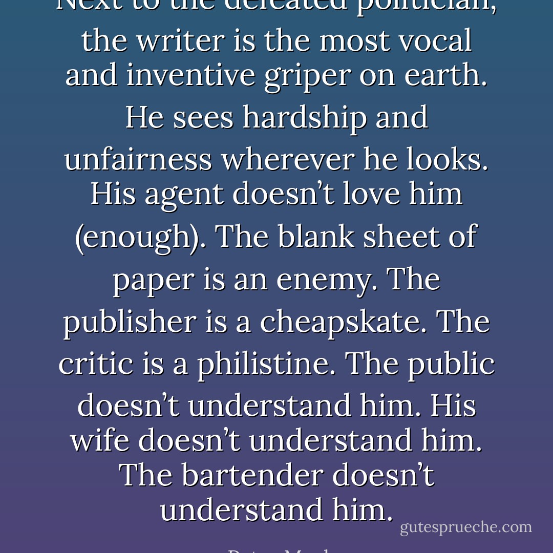 Next to the defeated politician, the writer is the most vocal and inventive griper on earth. He sees hardship and unfairness wherever he looks. His agent doesn’t love him (enough). The blank sheet of paper is an enemy. The publisher is a cheapskate. The critic is a philistine. The public doesn’t understand him. His wife doesn’t understand him. The bartender doesn’t understand him. - Peter Mayle