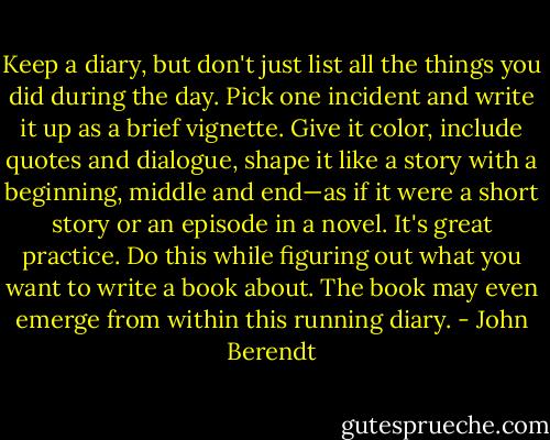 Keep a diary, but don't just list all the things you did during the day. Pick one incident and write it up as a brief vignette. Give it color, include quotes and dialogue, shape it like a story with a beginning, middle and end—as if it were a short story or an episode in a novel. It's great practice. Do this while figuring out what you want to write a book about. The book may even emerge from within this running diary. - John Berendt
