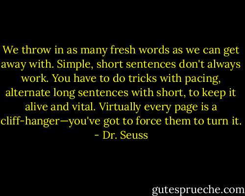 We throw in as many fresh words as we can get away with. Simple, short sentences don't always work. You have to do tricks with pacing, alternate long sentences with short, to keep it alive and vital. Virtually every page is a cliff-hanger—you've got to force them to turn it. - Dr. Seuss