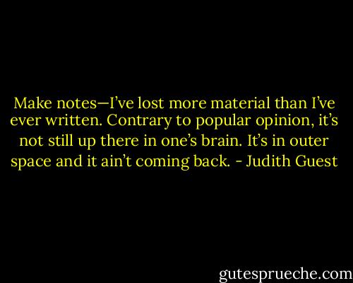 Make notes—I’ve lost more material than I’ve ever written. Contrary to popular opinion, it’s not still up there in one’s brain. It’s in outer space and it ain’t coming back. - Judith Guest