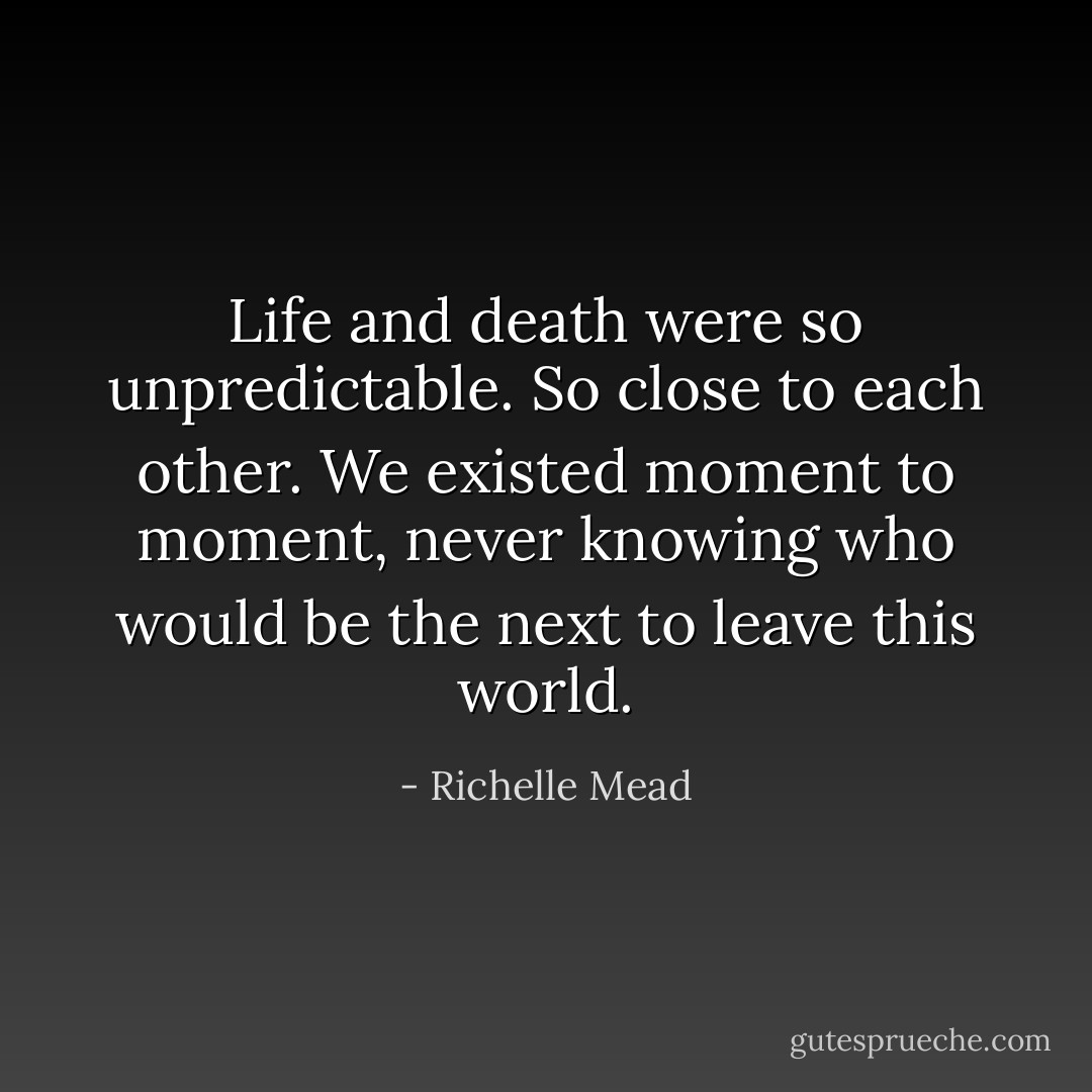 Life and death were so unpredictable. So close to each other. We existed moment to moment, never knowing who would be the next to leave this world. - Richelle Mead