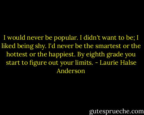 I would never be popular. I didn't want to be; I liked being shy. I'd never be the smartest or the hottest or the happiest. By eighth grade you start to figure out your limits. - Laurie Halse Anderson