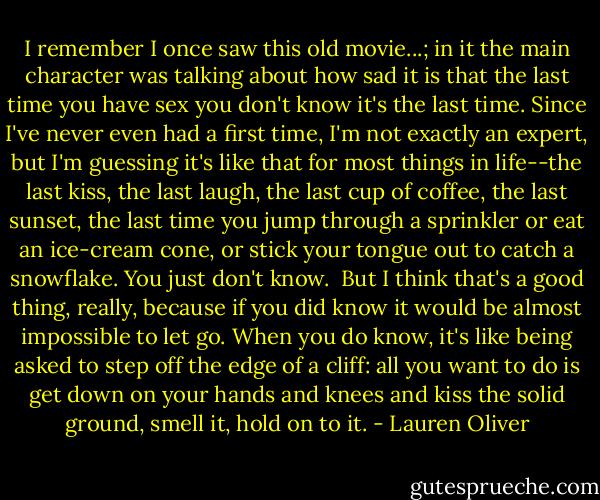 I remember I once saw this old movie...; in it the main character was talking about how sad it is that the last time you have sex you don't know it's the last time. Since I've never even had a first time, I'm not exactly an expert, but I'm guessing it's like that for most things in life--the last kiss, the last laugh, the last cup of coffee, the last sunset, the last time you jump through a sprinkler or eat an ice-cream cone, or stick your tongue out to catch a snowflake. You just don't know.<br /><br />But I think that's a good thing, really, because if you did know it would be almost impossible to let go. When you do know, it's like being asked to step off the edge of a cliff: all you want to do is get down on your hands and knees and kiss the solid ground, smell it, hold on to it. - Lauren Oliver