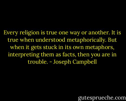 Every religion is true one way or another. It is true when understood metaphorically. But when it gets stuck in its own metaphors, interpreting them as facts, then you are in trouble. - Joseph Campbell