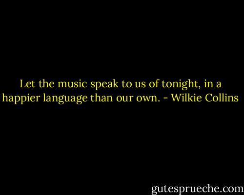 Let the music speak to us of tonight, in a happier language than our own. - Wilkie Collins