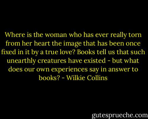 Where is the woman who has ever really torn from her heart the image that has been once fixed in it by a true love? Books tell us that such unearthly creatures have existed - but what does our own experiences say in answer to books? - Wilkie Collins