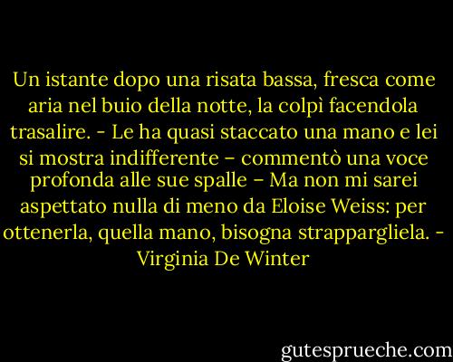 Un istante dopo una risata bassa, fresca come aria nel buio della notte, la colpì facendola trasalire.<br />- Le ha quasi staccato una mano e lei si mostra indifferente – commentò una voce profonda alle sue spalle – Ma non mi sarei aspettato nulla di meno da Eloise Weiss: per ottenerla, quella mano, bisogna strappargliela. - Virginia De Winter