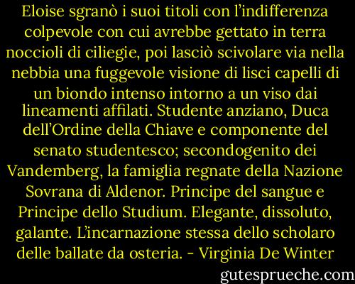 Eloise sgranò i suoi titoli con l’indifferenza colpevole con cui avrebbe gettato in terra noccioli di ciliegie, poi lasciò scivolare via nella nebbia una fuggevole visione di lisci capelli di un biondo intenso intorno a un viso dai lineamenti affilati.<br />Studente anziano, Duca dell’Ordine della Chiave e componente del senato studentesco; secondogenito dei Vandemberg, la famiglia regnate della Nazione Sovrana di Aldenor. Principe del sangue e Principe dello Studium. Elegante, dissoluto, galante.<br />L’incarnazione stessa dello scholaro delle ballate da osteria. - Virginia De Winter