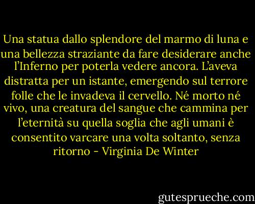 Una statua dallo splendore del marmo di luna e una bellezza straziante da fare desiderare anche l’Inferno per poterla vedere ancora. L’aveva distratta per un istante, emergendo sul terrore folle che le invadeva il cervello.<br />Né morto né vivo, una creatura del sangue che cammina per l’eternità su quella soglia che agli umani è consentito varcare una volta soltanto, senza ritorno - Virginia De Winter