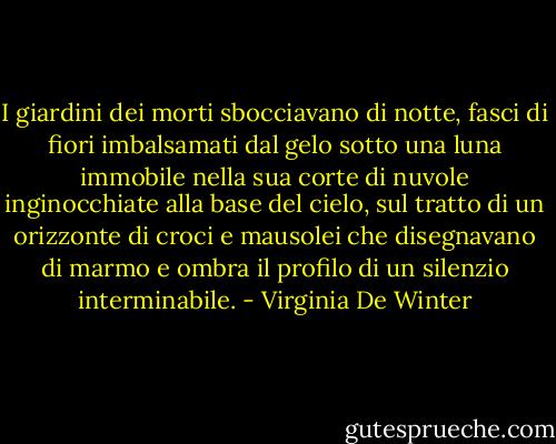 I giardini dei morti sbocciavano di notte, fasci di fiori imbalsamati dal gelo sotto una luna immobile nella sua corte di nuvole inginocchiate alla base del cielo, sul tratto di un orizzonte di croci e mausolei che disegnavano di marmo e ombra il profilo di un silenzio interminabile. - Virginia De Winter