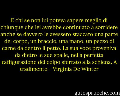 E chi se non lui poteva sapere meglio di chiunque che lei avrebbe continuato a sorridere anche se davvero le avessero staccato una parte del corpo, un braccio, una mano, un pezzo di carne da dentro il petto.<br />La sua voce proveniva da dietro le sue spalle, nella perfetta raffigurazione del colpo sferrato alla schiena.<br />A tradimento - Virginia De Winter