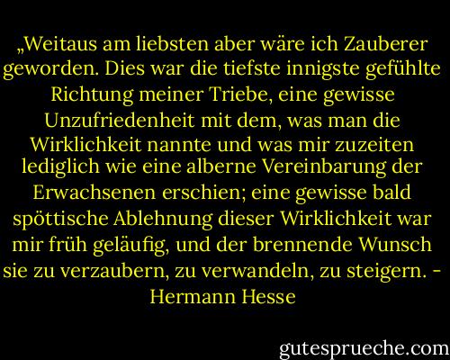 „Weitaus am liebsten aber wäre ich Zauberer geworden. Dies war die tiefste innigste gefühlte Richtung meiner Triebe, eine gewisse Unzufriedenheit mit dem, was man die Wirklichkeit nannte und was mir zuzeiten lediglich wie eine alberne Vereinbarung der Erwachsenen erschien; eine gewisse bald spöttische Ablehnung dieser Wirklichkeit war mir früh geläufig, und der brennende Wunsch sie zu verzaubern, zu verwandeln, zu steigern. - Hermann Hesse