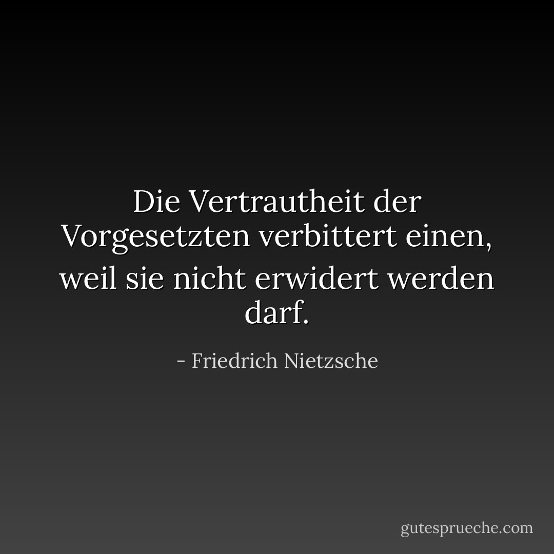Die Vertrautheit der Vorgesetzten verbittert einen, weil sie nicht erwidert werden darf. - Friedrich Nietzsche<