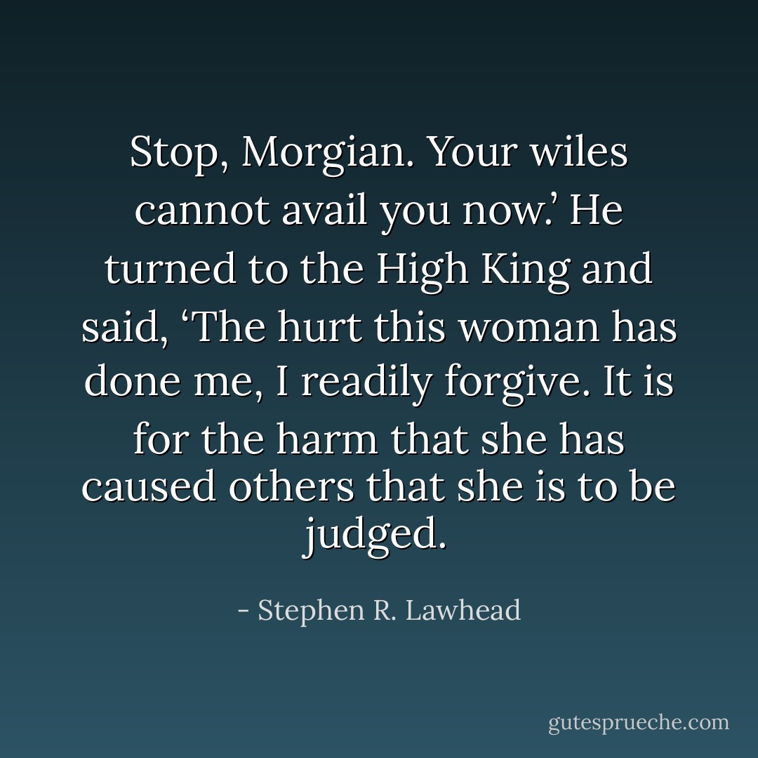 Stop, Morgian. Your wiles cannot avail you now.’ He turned to the High King and said, ‘The hurt this woman has done me, I readily forgive. It is for the harm that she has caused others that she is to be judged. - Stephen R. Lawhead