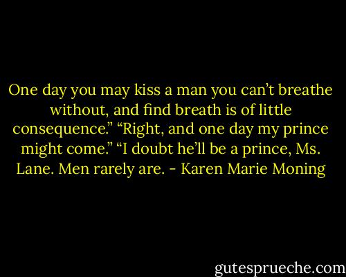 One day you may kiss a man you can’t breathe without, and find breath is of little consequence.”<br />“Right, and one day my prince might come.”<br />“I doubt he’ll be a prince, Ms. Lane. Men rarely are. - Karen Marie Moning