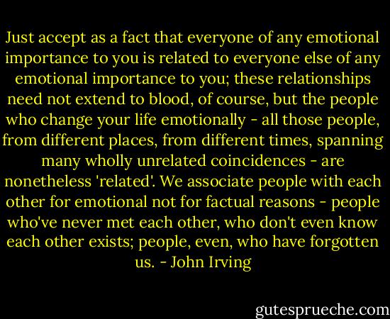 Just accept as a fact that everyone of any emotional importance to you is related to everyone else of any emotional importance to you; these relationships need not extend to blood, of course, but the people who change your life emotionally - all those people, from different places, from different times, spanning many wholly unrelated coincidences - are nonetheless 'related'. We associate people with each other for emotional not for factual reasons - people who've never met each other, who don't even know each other exists; people, even, who have forgotten us. - John Irving