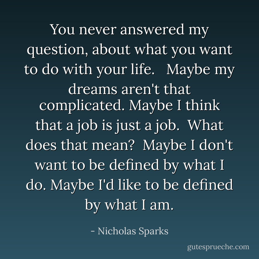 You never answered my question, about what you want to do with your life. <br /><br />Maybe my dreams aren't that complicated. Maybe I think that a job is just a job.<br /><br />What does that mean?<br /><br />Maybe I don't want to be defined by what I do. Maybe I'd like to be defined by what I am. - Nicholas Sparks