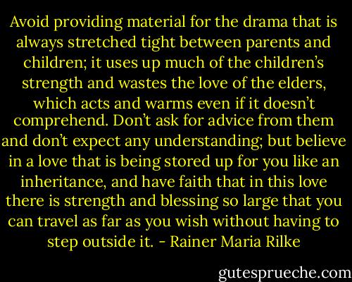 Avoid providing material for the drama that is always stretched tight between parents and children; it uses up much of the children’s strength and wastes the love of the elders, which acts and warms even if it doesn’t comprehend. Don’t ask for advice from them and don’t expect any understanding; but believe in a love that is being stored up for you like an inheritance, and have faith that in this love there is strength and blessing so large that you can travel as far as you wish without having to step outside it. - Rainer Maria Rilke