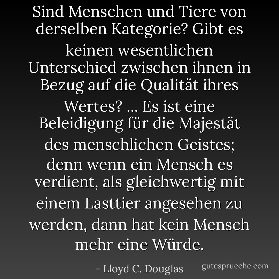 Sind Menschen und Tiere von derselben Kategorie? Gibt es keinen wesentlichen Unterschied zwischen ihnen in Bezug auf die Qualität ihres Wertes? ... Es ist eine Beleidigung für die Majestät des menschlichen Geistes; denn wenn ein Mensch es verdient, als gleichwertig mit einem Lasttier angesehen zu werden, dann hat kein Mensch mehr eine Würde. - Lloyd C. Douglas<