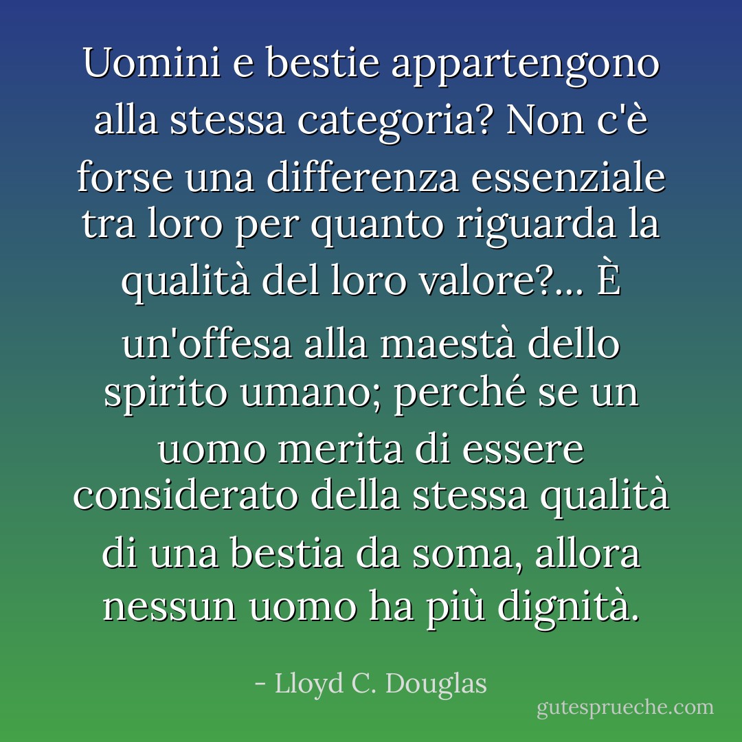 Uomini e bestie appartengono alla stessa categoria? Non c'è forse una differenza essenziale tra loro per quanto riguarda la qualità del loro valore?... È un'offesa alla maestà dello spirito umano; perché se un uomo merita di essere considerato della stessa qualità di una bestia da soma, allora nessun uomo ha più dignità. - Lloyd C. Douglas