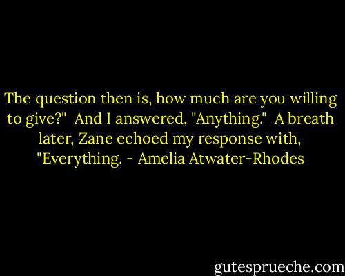 The question then is, how much are you willing to give?" <br />And I answered, "Anything." <br />A breath later, Zane echoed my response with, "Everything. - Amelia Atwater-Rhodes