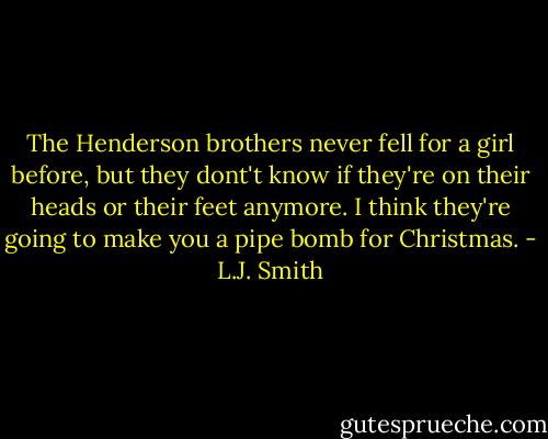 The Henderson brothers never fell for a girl before, but they dont't know if they're on their heads or their feet anymore. I think they're going to make you a pipe bomb for Christmas. - L.J. Smith