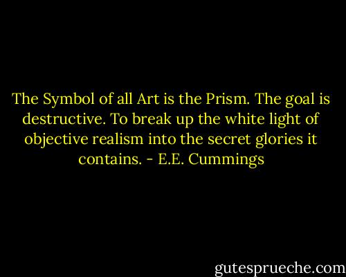 The Symbol of all Art is the Prism. The goal is destructive. To break up the white light of objective realism into the secret glories it contains. - E.E. Cummings