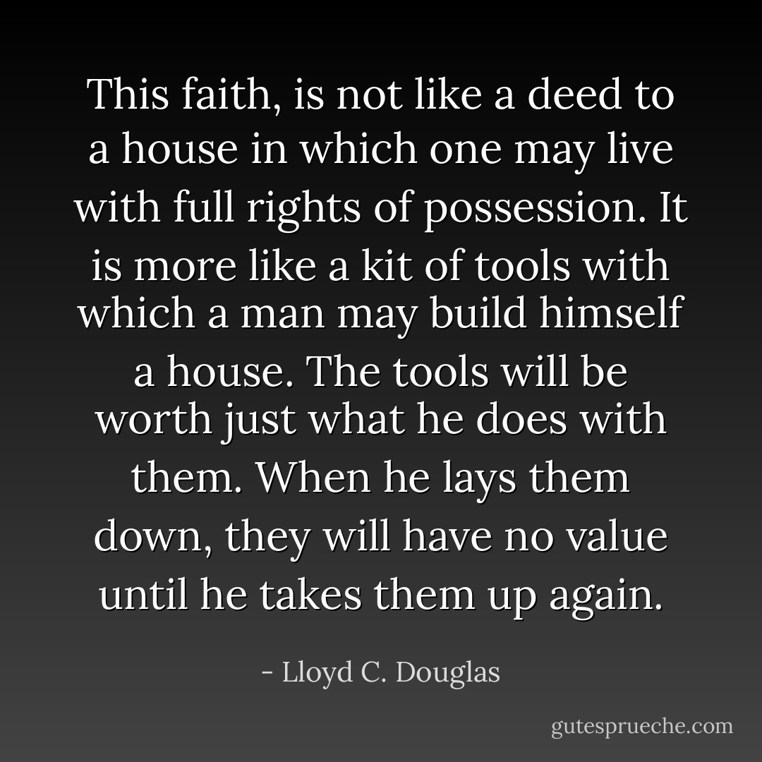 This faith, is not like a deed to a house in which one may live with full rights of possession. It is more like a kit of tools with which a man may build himself a house. The tools will be worth just what he does with them. When he lays them down, they will have no value until he takes them up again. - Lloyd C. Douglas