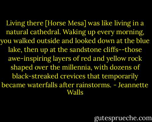 Living there [Horse Mesa] was like living in a natural cathedral. Waking up every morning, you walked outside and looked down at the blue lake, then up at the sandstone cliffs--those awe-inspiring layers of red and yellow rock shaped over the millennia, with dozens of black-streaked crevices that temporarily became waterfalls after rainstorms. - Jeannette Walls
