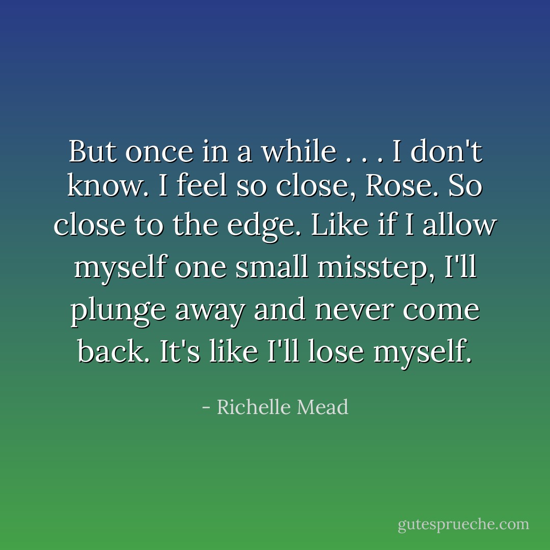 But once in a while . . . I don't know. I feel so close, Rose. So close to the edge. Like if I allow myself one small misstep, I'll plunge away and never come back. It's like I'll lose myself. - Richelle Mead