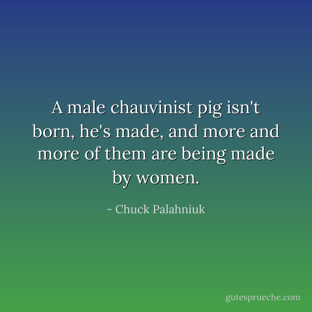 A male chauvinist pig isn't born, he's made, and more and more of them are being made by women. - Chuck Palahniuk