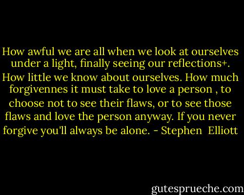 How awful we are all when we look at ourselves under a light, finally seeing our reflections+. How little we know about ourselves. How much forgivennes it must take to love a person , to choose not to see their flaws, or to see those flaws and love the person anyway. If you never forgive you'll always be alone. - Stephen  Elliott