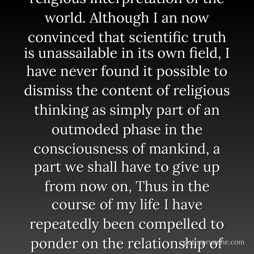In the history of science, ever since the famous trial of Galileo, it has repeatedly been claimed that scientific truth cannot be reconciled with the religious interpretation of the world. Although I an now convinced that scientific truth is unassailable in its own field, I have never found it possible to dismiss the content of religious thinking as simply part of an outmoded phase in the consciousness of mankind, a part we shall have to give up from now on, Thus in the course of my life I have repeatedly been compelled to ponder on the relationship of these two regions of though, for I have never been able to doubt the reality of that to which they point. - Werner Heisenberg