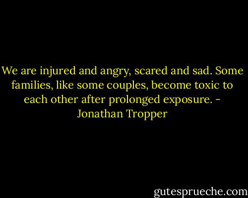 We are injured and angry, scared and sad. Some families, like some couples, become toxic to each other after prolonged exposure. - Jonathan Tropper
