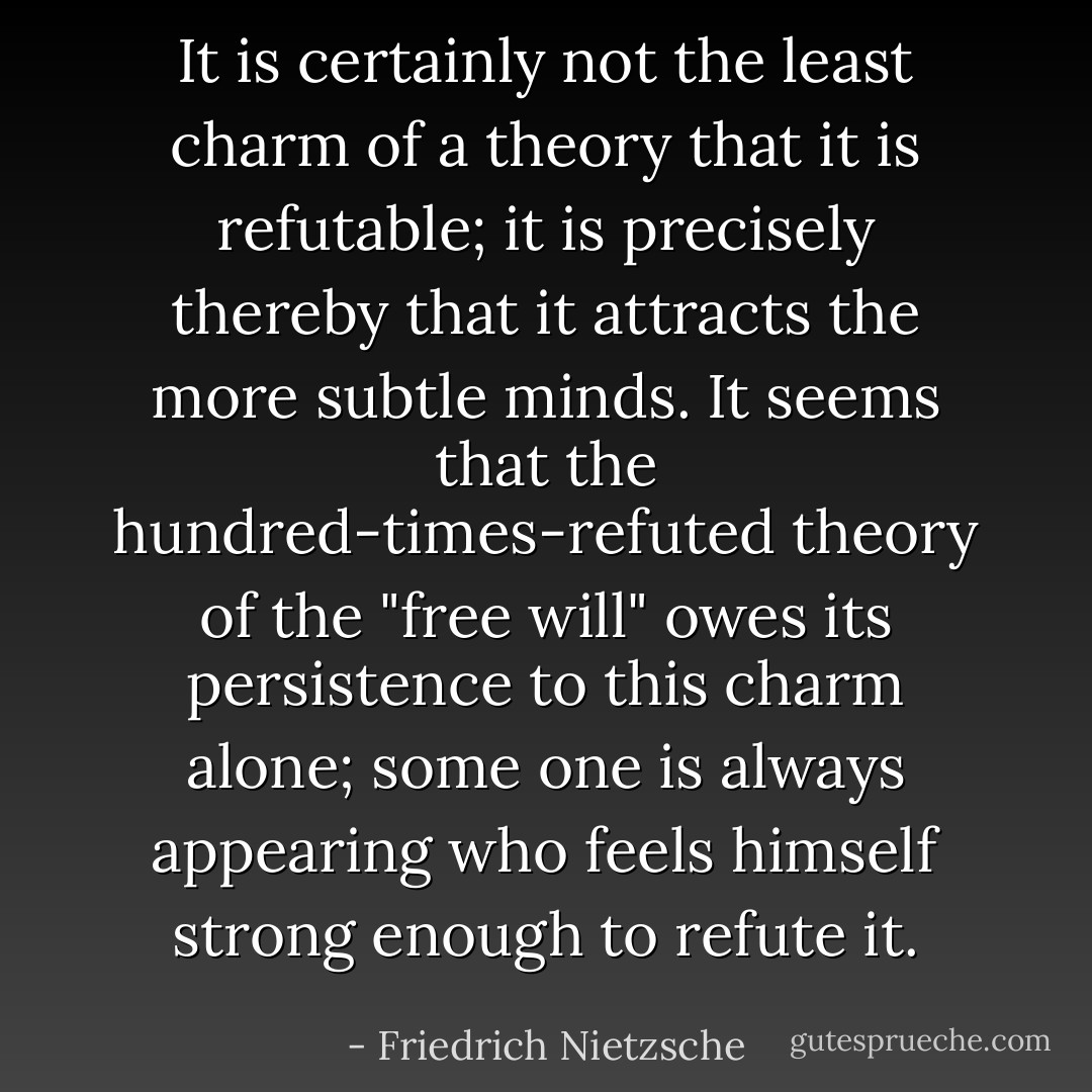 It is certainly not the least charm of a theory that it is refutable; it is precisely thereby that it attracts the more subtle minds. It seems that the hundred-times-refuted theory of the "free will" owes its persistence to this charm alone; some one is always appearing who feels himself strong enough to refute it. - Friedrich Nietzsche