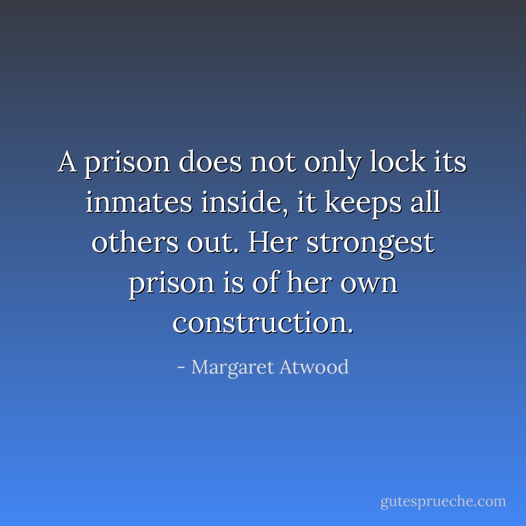 A prison does not only lock its inmates inside, it keeps all others out. Her strongest prison is of her own construction. - Margaret Atwood