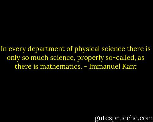 In every department of physical science there is only so much science, properly so-called, as there is mathematics. - Immanuel Kant