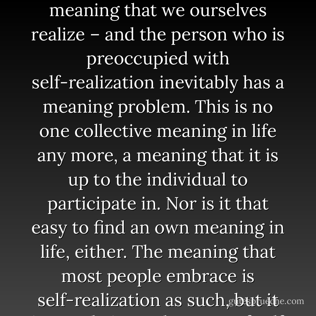 Man is a world-forming being, a being that actively constitutes his own world, but when everything is always already fully coded, the active constituting of the world is made superﬂuous, and we lose friction in relation to the world.We Romantics need a meaning that we ourselves realize – and the person who is preoccupied with self-realization inevitably has a meaning problem. This is no one collective meaning in life any more, a meaning that it is up to the individual to participate in. Nor is it that easy to find an own meaning in life, either. The meaning that most people embrace is self-realization as such, but it is not obvious what type of self is to be realized, nor what<br />should possibly result from it. The person who is certain as regards himself will not ask the question as to who he is. Only a problematic self feels the need for realization. - Lars Fredrik Händler Svendsen