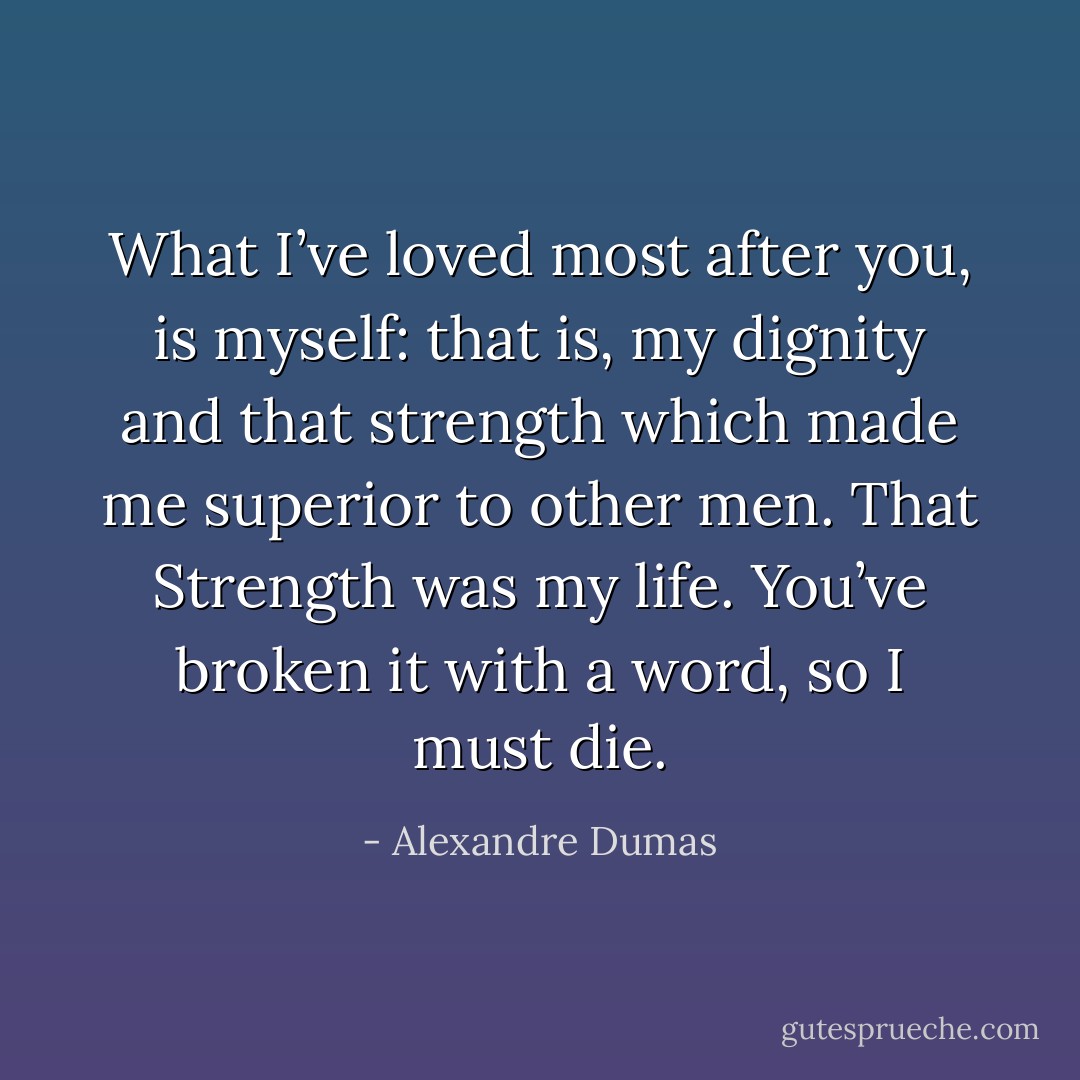 What I’ve loved most after you, is myself: that is, my dignity and that strength which made me superior to other men. That Strength was my life. You’ve broken it with a word, so I must die. - Alexandre Dumas