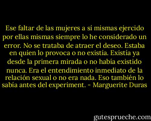 Ese faltar de las mujeres a sí mismas ejercido por ellas mismas siempre lo he considerado un error. No se trataba de atraer el deseo. Estaba en quien lo provoca o no existía. Existía ya desde la primera mirada o no había existido nunca. Era el entendimiento inmediato de la relación sexual o no era nada. Eso también lo sabía antes del experiment. - Marguerite Duras