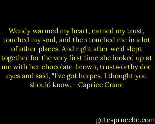 Wendy warmed my heart, earned my trust, touched my soul, and then touched me in a lot of other places. And right after we'd slept together for the very first time she looked up at me with her chocolate-brown, trustworthy doe eyes and said, "I've got herpes. I thought you should know. - Caprice Crane