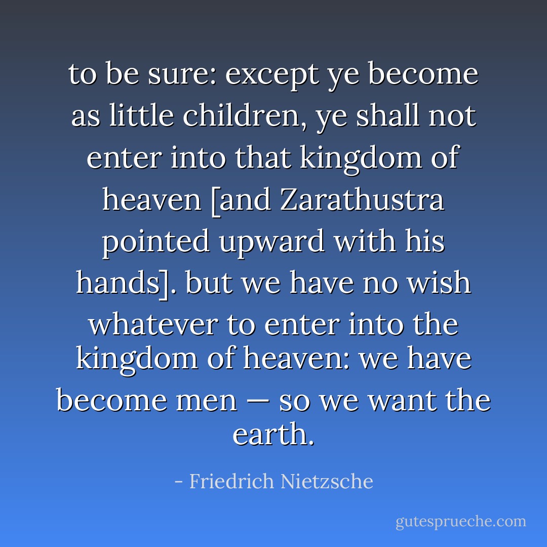 to be sure: except ye become as little children, ye shall not enter into that kingdom of heaven [and Zarathustra pointed upward with his hands]. but we have no wish whatever to enter into the kingdom of heaven: we have become men — so we want the earth. - Friedrich Nietzsche