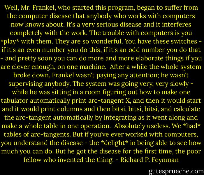 Well, Mr. Frankel, who started this program, began to suffer from the computer disease that anybody who works with computers now knows about. It's a very serious disease and it interferes completely with the work. The trouble with computers is you *play* with them. They are so wonderful. You have these switches - if it's an even number you do this, if it's an odd number you do that - and pretty soon you can do more and more elaborate things if you are clever enough, on one machine.<br /><br />After a while the whole system broke down. Frankel wasn't paying any attention; he wasn't supervising anybody. The system was going very, very slowly - while he was sitting in a room figuring out how to make one tabulator automatically print arc-tangent X, and then it would start and it would print columns and then bitsi, bitsi, bitsi, and calculate the arc-tangent automatically by integrating as it went along and make a whole table in one operation.<br /><br />Absolutely useless. We *had* tables of arc-tangents. But if you've ever worked with computers, you understand the disease - the *delight* in being able to see how much you can do. But he got the disease for the first time, the poor fellow who invented the thing. - Richard P. Feynman