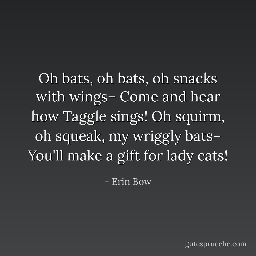 <i>Oh bats, oh bats, oh snacks with wings–<br />Come and hear how Taggle sings!<br />Oh squirm, oh squeak, my wriggly bats–<br />You'll make a gift for lady cats!</i> - Erin Bow