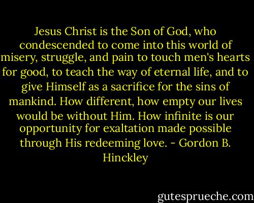 Jesus Christ is the Son of God, who condescended to come into this world of misery, struggle, and pain to touch men's hearts for good, to teach the way of eternal life, and to give Himself as a sacrifice for the sins of mankind. How different, how empty our lives would be without Him. How infinite is our opportunity for exaltation made possible through His redeeming love. - Gordon B. Hinckley