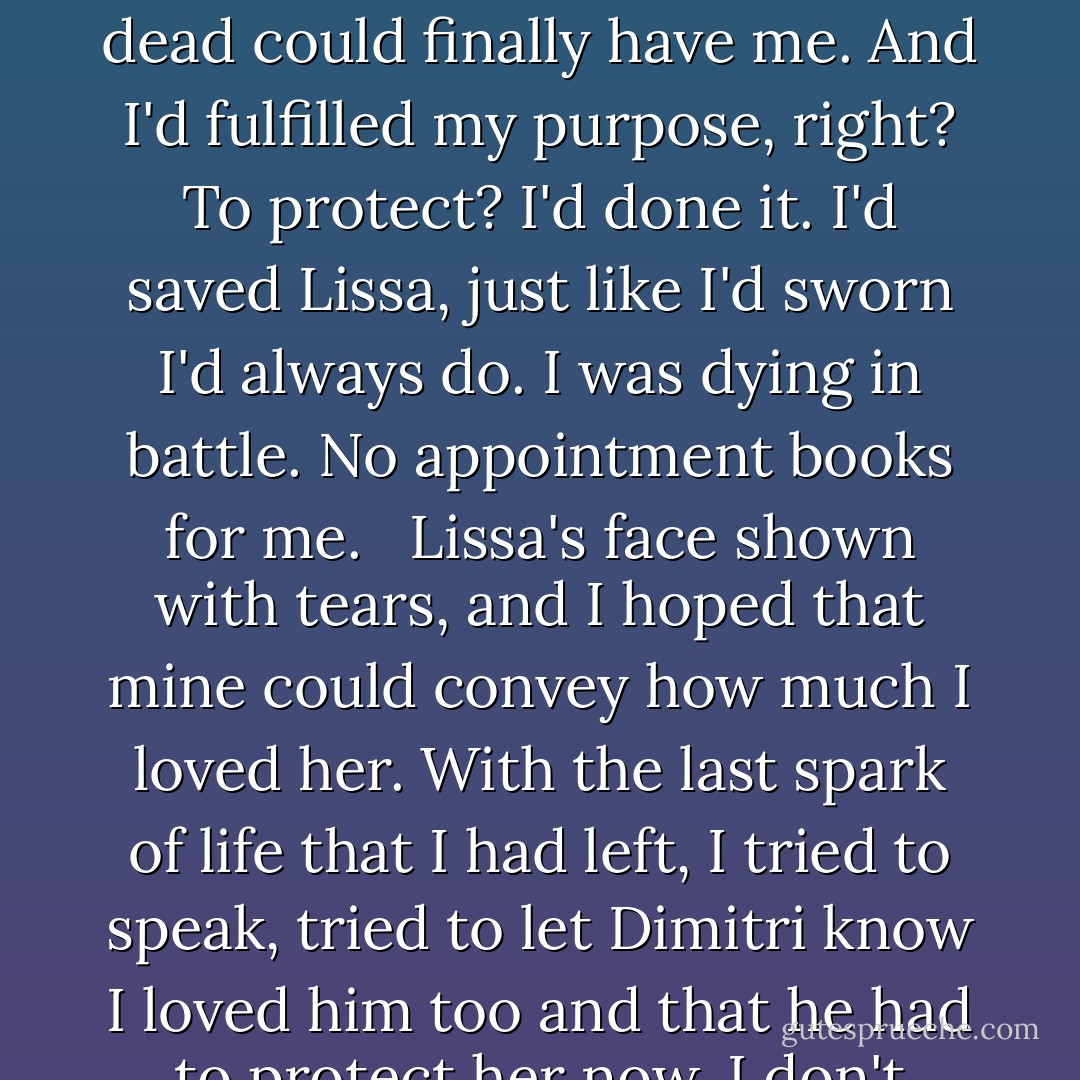 Just before the light completely vanished, I saw Dimitri's face join Lissa's. I wanted to smile. I decided then that if the two people I loved most were safe, I could leave this world. The dead could finally have me. And I'd fulfilled my purpose, right? To protect? I'd done it. I'd saved Lissa, just like I'd sworn I'd always do. I was dying in battle. No appointment books for me. <br /><br />Lissa's face shown with tears, and I hoped that mine could convey how much I loved her. With the last spark of life that I had left, I tried to speak, tried to let Dimitri know I loved him too and that he had to protect her now. I don't think he understood, but the words of the guardian mantra were my last conscious thought.<br />They come first. - Richelle Mead