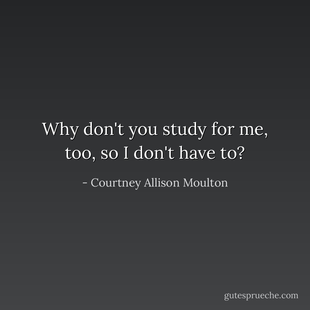 Why don't you study for me, too, so I don't have to? - Courtney Allison Moulton