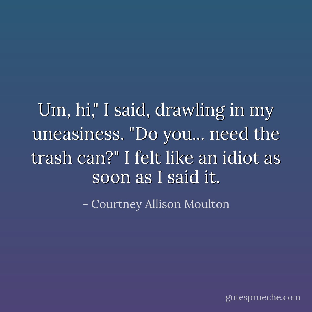 Um, hi," I said, drawling in my uneasiness. "Do you... need the trash can?" I felt like an idiot as soon as I said it. - Courtney Allison Moulton